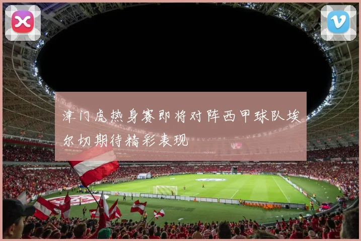 津门虎热身赛即将对阵西甲球队埃尔切期待精彩表现