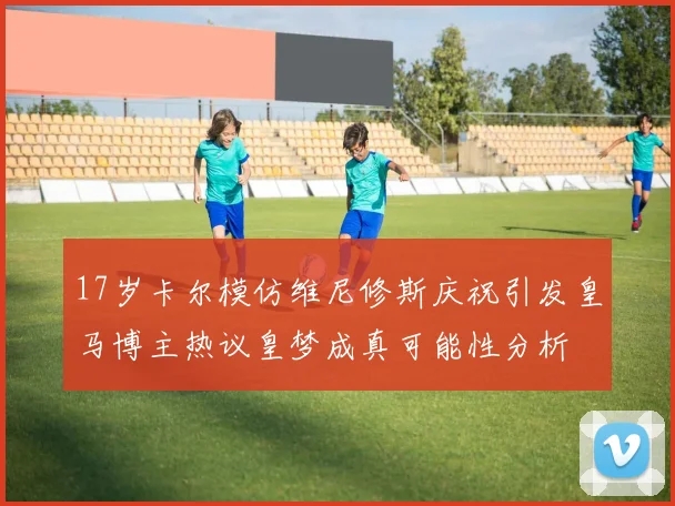 17岁卡尔模仿维尼修斯庆祝引发皇马博主热议皇梦成真可能性分析