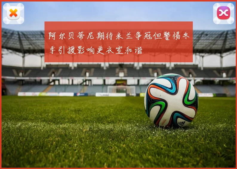 阿尔贝蒂尼期待米兰争冠但警惕冬季引援影响更衣室和谐