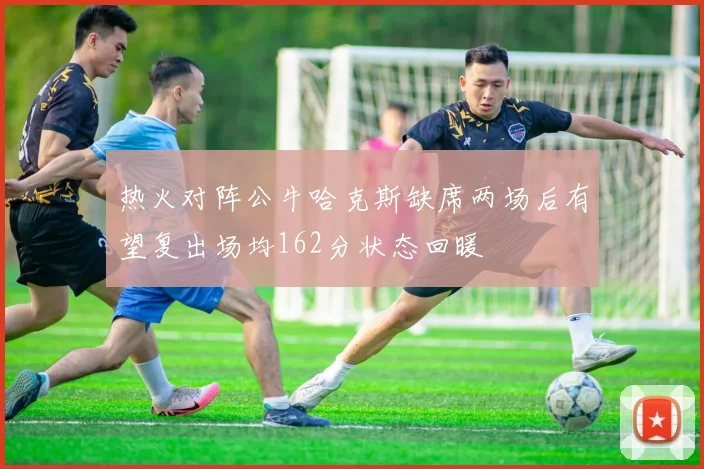 热火对阵公牛哈克斯缺席两场后有望复出场均162分状态回暖