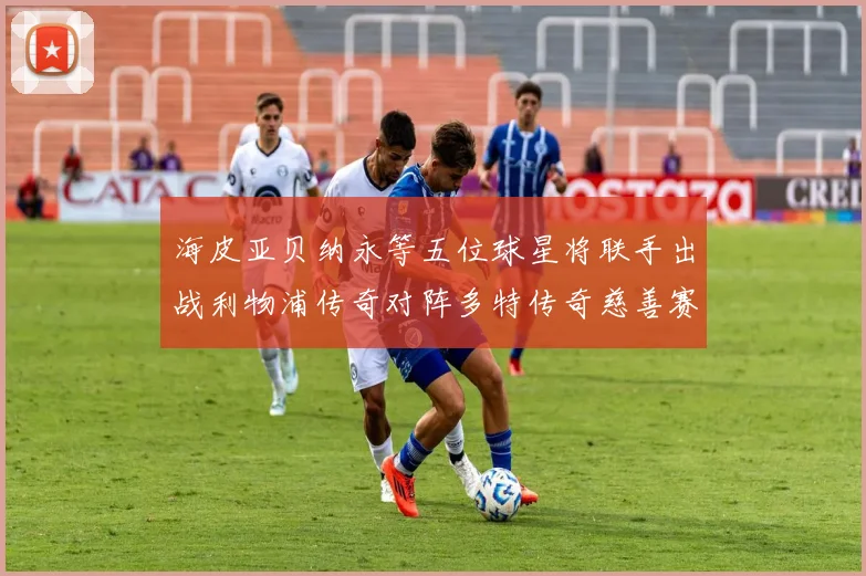 海皮亚贝纳永等五位球星将联手出战利物浦传奇对阵多特传奇慈善赛