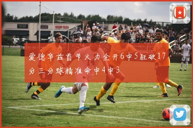 爱德华兹首节火力全开6中5狂砍17分三分球精准命中4中3