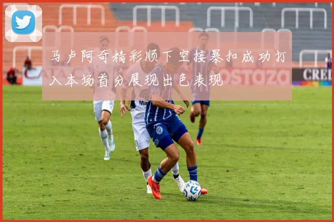 马卢阿奇精彩顺下空接暴扣成功打入本场首分展现出色表现