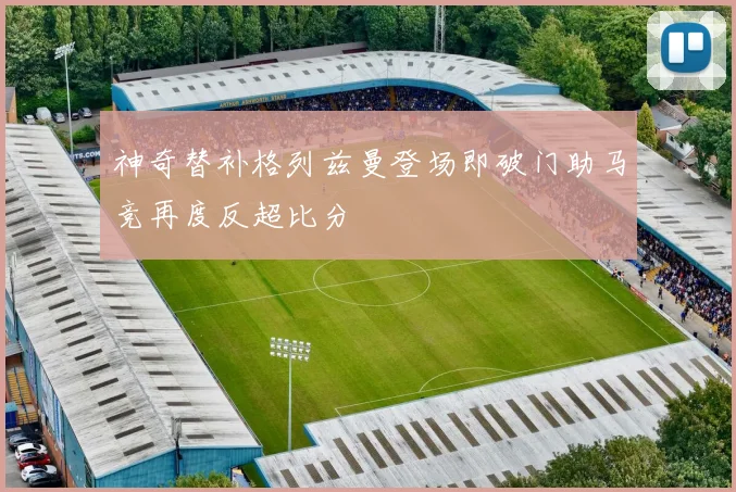 神奇替补格列兹曼登场即破门助马竞再度反超比分
