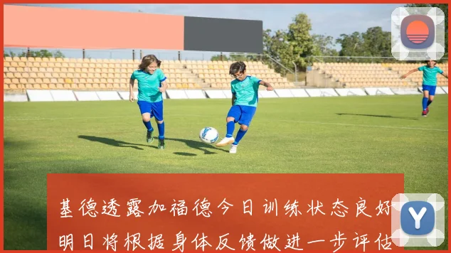 基德透露加福德今日训练状态良好明日将根据身体反馈做进一步评估