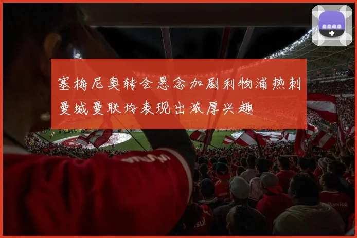 塞梅尼奥转会悬念加剧利物浦热刺曼城曼联均表现出浓厚兴趣
