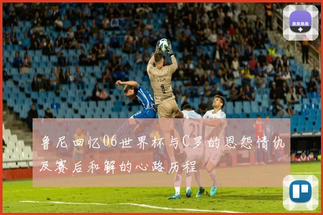 鲁尼回忆06世界杯与C罗的恩怨情仇及赛后和解的心路历程