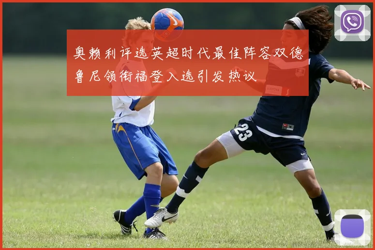 奥赖利评选英超时代最佳阵容双德鲁尼领衔福登入选引发热议