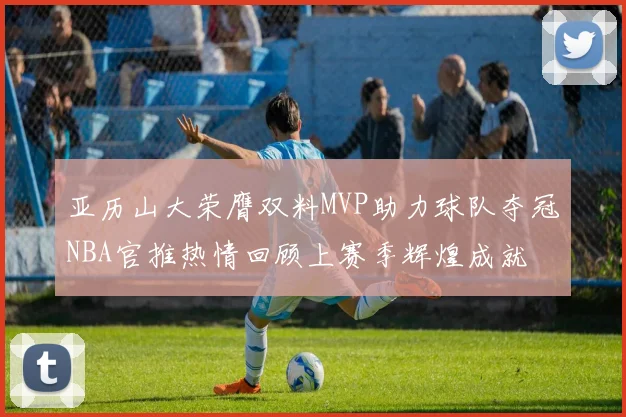 亚历山大荣膺双料MVP助力球队夺冠NBA官推热情回顾上赛季辉煌成就