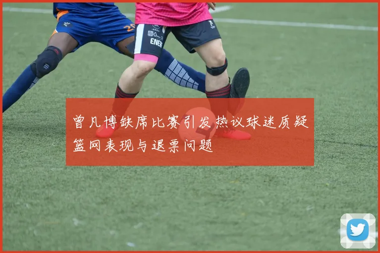 曾凡博缺席比赛引发热议球迷质疑篮网表现与退票问题