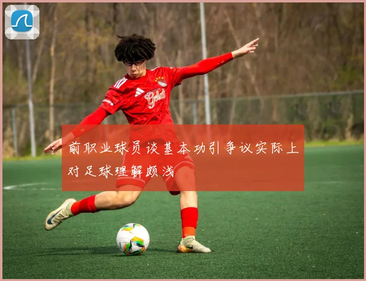 前职业球员谈基本功引争议实际上对足球理解颇浅