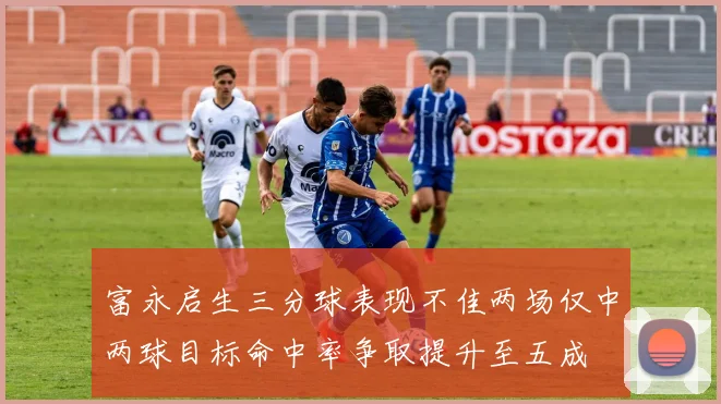 富永启生三分球表现不佳两场仅中两球目标命中率争取提升至五成