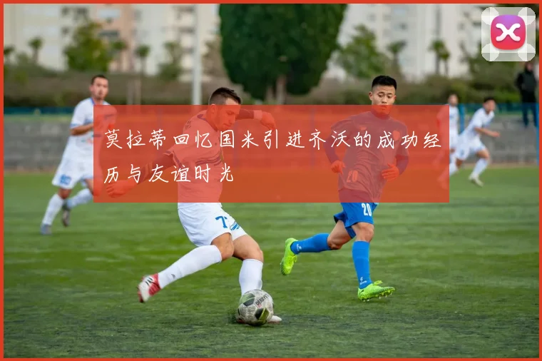 莫拉蒂回忆国米引进齐沃的成功经历与友谊时光