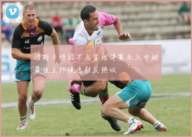 穆斯卡特因不当言论停赛未入中超最佳主帅候选引发热议