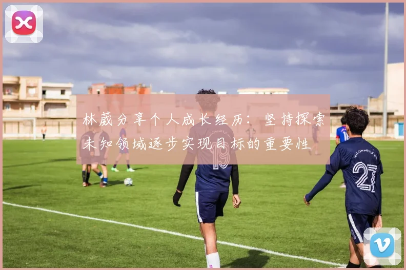 林葳分享个人成长经历：坚持探索未知领域逐步实现目标的重要性