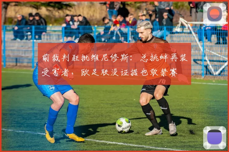 前裁判狂批维尼修斯：总挑衅再装受害者，欧足联没证据也敢禁赛