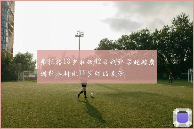 弗拉格18岁狂砍42分创纪录超越詹姆斯和科比18岁时的表现