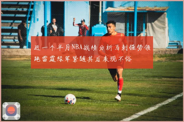 近一个半月NBA战绩分析马刺强势领跑雷霆绿军紧随其后表现不俗