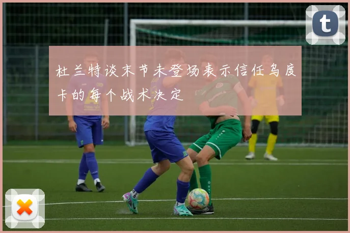 杜兰特谈末节未登场表示信任乌度卡的每个战术决定