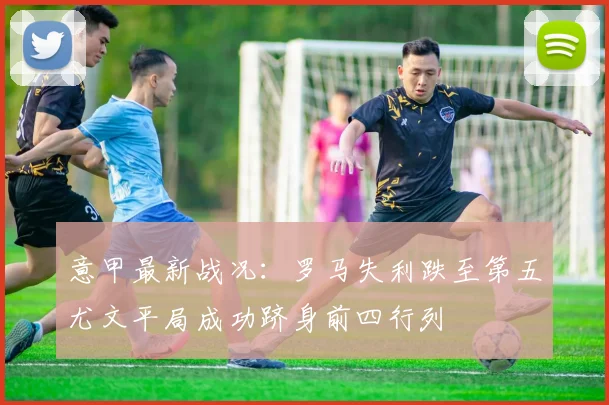 意甲最新战况：罗马失利跌至第五尤文平局成功跻身前四行列