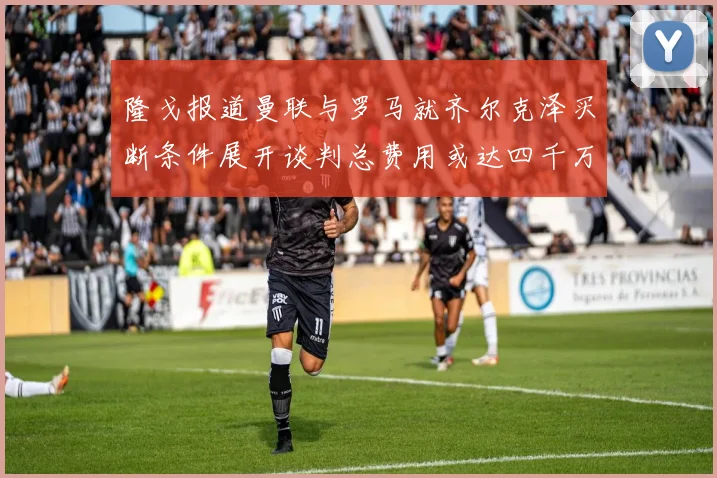 隆戈报道曼联与罗马就齐尔克泽买断条件展开谈判总费用或达四千万欧元