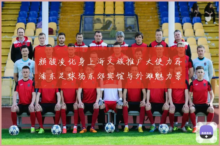 颜骏凌化身上海文旅推广大使力荐浦东足球场东郊宾馆与外滩魅力景点