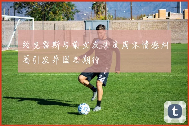 约克雷斯与前女友共度周末情感纠葛引发异国恋期待