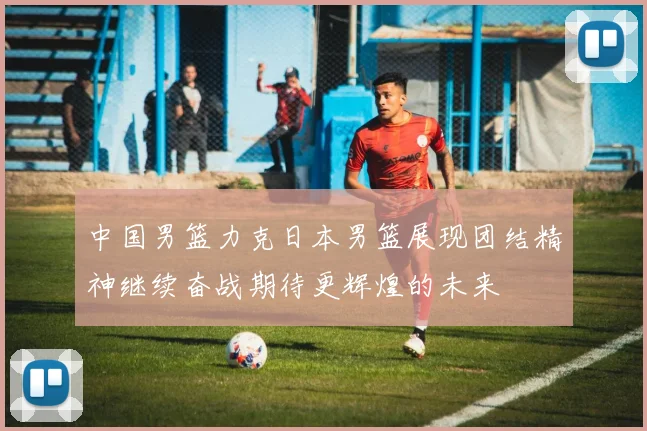 中国男篮力克日本男篮展现团结精神继续奋战期待更辉煌的未来