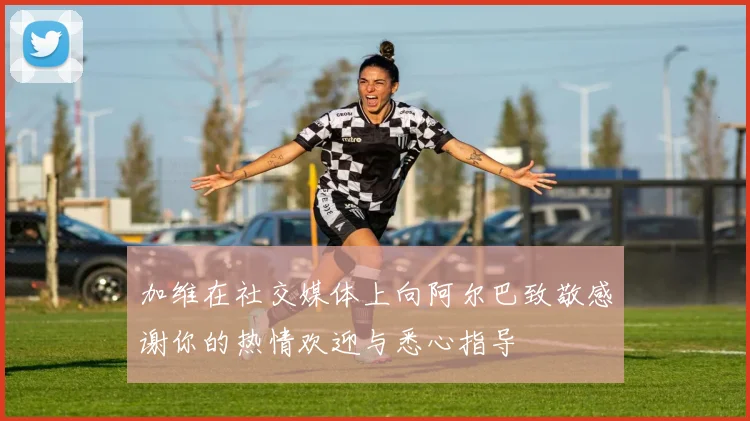加维在社交媒体上向阿尔巴致敬感谢你的热情欢迎与悉心指导