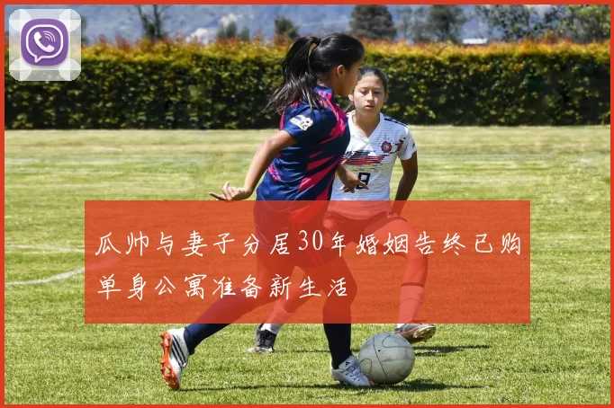 瓜帅与妻子分居30年婚姻告终已购单身公寓准备新生活