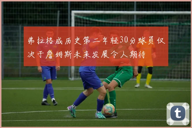 弗拉格成历史第二年轻30分球员仅次于詹姆斯未来发展令人期待