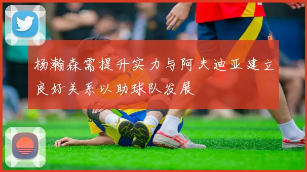 杨瀚森需提升实力与阿夫迪亚建立良好关系以助球队发展