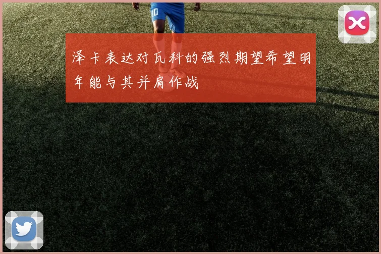 泽卡表达对瓦科的强烈期望希望明年能与其并肩作战