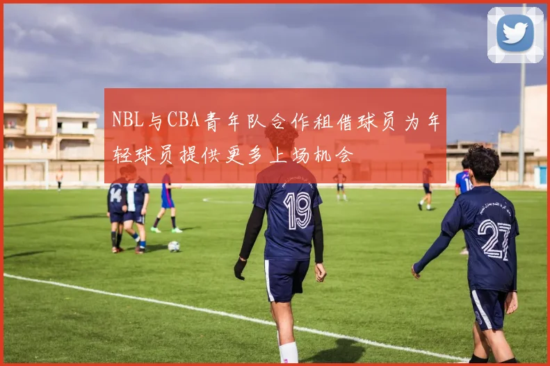 NBL与CBA青年队合作租借球员为年轻球员提供更多上场机会