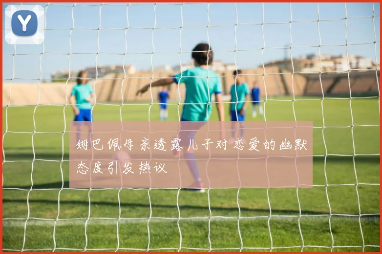 姆巴佩母亲透露儿子对恋爱的幽默态度引发热议