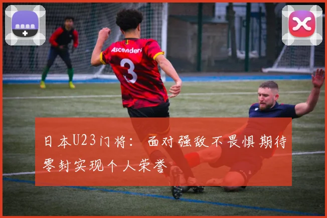 日本U23门将：面对强敌不畏惧期待零封实现个人荣誉